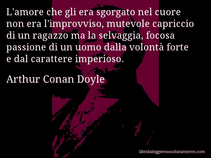 Aforisma di Arthur Conan Doyle : L'amore che gli era sgorgato nel cuore non era l'improvviso, mutevole capriccio di un ragazzo ma la selvaggia, focosa passione di un uomo dalla volontà forte e dal carattere imperioso.