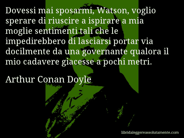 Aforisma di Arthur Conan Doyle : Dovessi mai sposarmi, Watson, voglio sperare di riuscire a ispirare a mia moglie sentimenti tali che le impedirebbero di lasciarsi portar via docilmente da una governante qualora il mio cadavere giacesse a pochi metri.