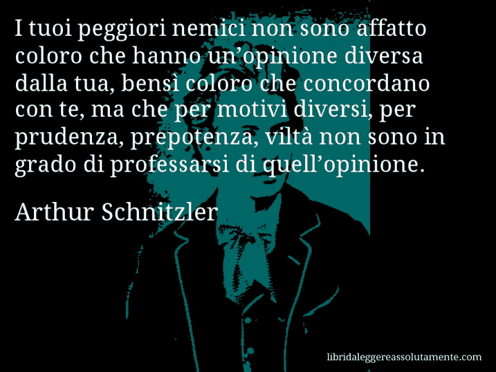 Aforisma di Arthur Schnitzler : I tuoi peggiori nemici non sono affatto coloro che hanno un’opinione diversa dalla tua, bensì coloro che concordano con te, ma che per motivi diversi, per prudenza, prepotenza, viltà non sono in grado di professarsi di quell’opinione.