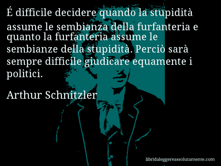 Aforisma di Arthur Schnitzler : É difficile decidere quando la stupidità assume le sembianza della furfanteria e quanto la furfanteria assume le sembianze della stupidità. Perciò sarà sempre difficile giudicare equamente i politici.