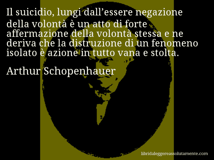 Aforisma di Arthur Schopenhauer : Il suicidio, lungi dall’essere negazione della volontà è un atto di forte affermazione della volontà stessa e ne deriva che la distruzione di un fenomeno isolato è azione in tutto vana e stolta.