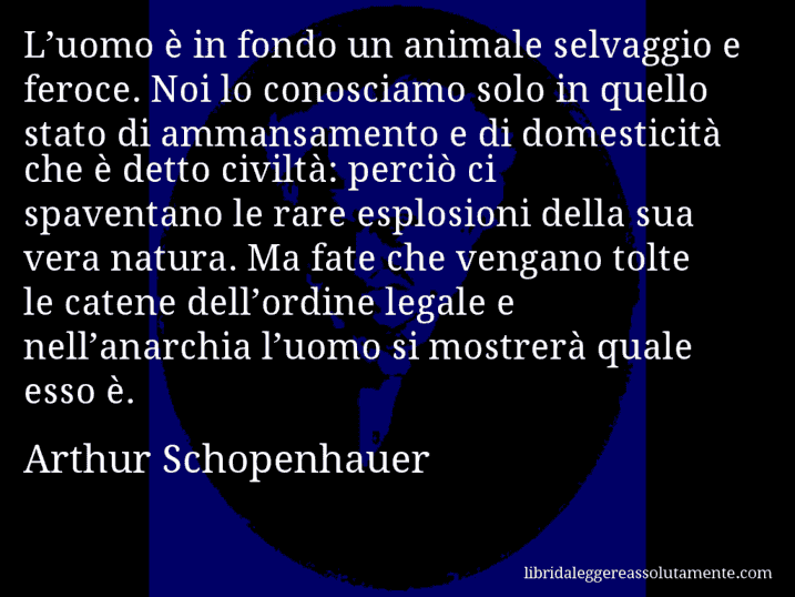 Aforisma di Arthur Schopenhauer : L’uomo è in fondo un animale selvaggio e feroce. Noi lo conosciamo solo in quello stato di ammansamento e di domesticità che è detto civiltà: perciò ci spaventano le rare esplosioni della sua vera natura. Ma fate che vengano tolte le catene dell’ordine legale e nell’anarchia l’uomo si mostrerà quale esso è.