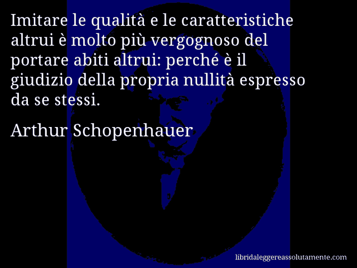 Aforisma di Arthur Schopenhauer : Imitare le qualità e le caratteristiche altrui è molto più vergognoso del portare abiti altrui: perché è il giudizio della propria nullità espresso da se stessi.