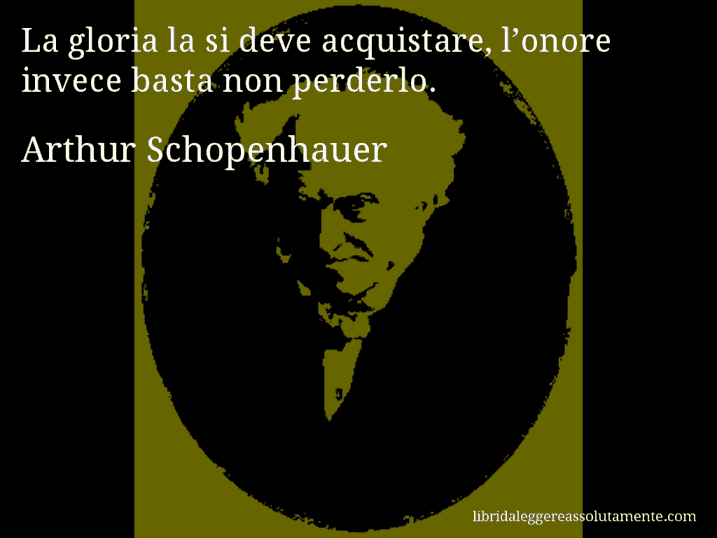 Aforisma di Arthur Schopenhauer : La gloria la si deve acquistare, l’onore invece basta non perderlo.