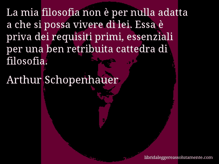 Aforisma di Arthur Schopenhauer : La mia filosofia non è per nulla adatta a che si possa vivere di lei. Essa è priva dei requisiti primi, essenziali per una ben retribuita cattedra di filosofia.