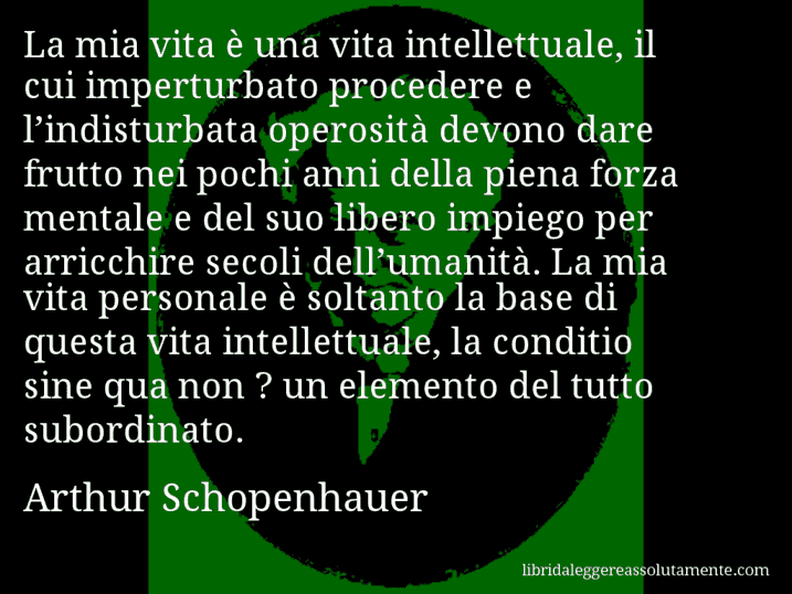 Aforisma di Arthur Schopenhauer : La mia vita è una vita intellettuale, il cui imperturbato procedere e l’indisturbata operosità devono dare frutto nei pochi anni della piena forza mentale e del suo libero impiego per arricchire secoli dell’umanità. La mia vita personale è soltanto la base di questa vita intellettuale, la conditio sine qua non ? un elemento del tutto subordinato.