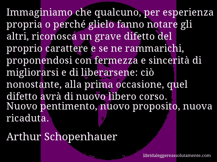 Aforisma di Arthur Schopenhauer : Immaginiamo che qualcuno, per esperienza propria o perché glielo fanno notare gli altri, riconosca un grave difetto del proprio carattere e se ne rammarichi, proponendosi con fermezza e sincerità di migliorarsi e di liberarsene: ciò nonostante, alla prima occasione, quel difetto avrà di nuovo libero corso. Nuovo pentimento, nuovo proposito, nuova ricaduta.