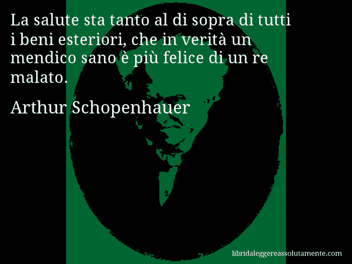 Aforisma di Arthur Schopenhauer : La salute sta tanto al di sopra di tutti i beni esteriori, che in verità un mendico sano è più felice di un re malato.