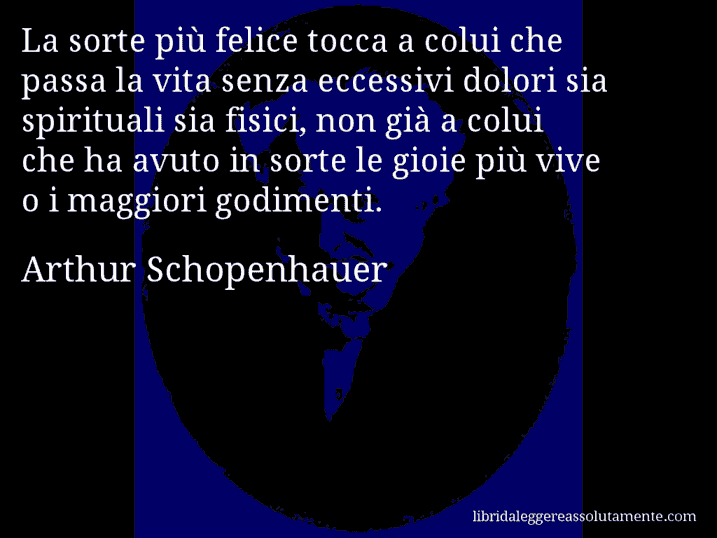 Aforisma di Arthur Schopenhauer : La sorte più felice tocca a colui che passa la vita senza eccessivi dolori sia spirituali sia fisici, non già a colui che ha avuto in sorte le gioie più vive o i maggiori godimenti.