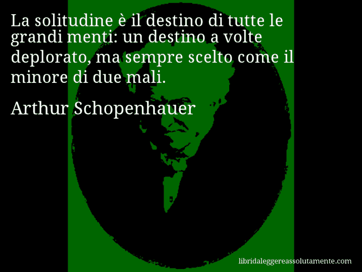 Aforisma di Arthur Schopenhauer : La solitudine è il destino di tutte le grandi menti: un destino a volte deplorato, ma sempre scelto come il minore di due mali.