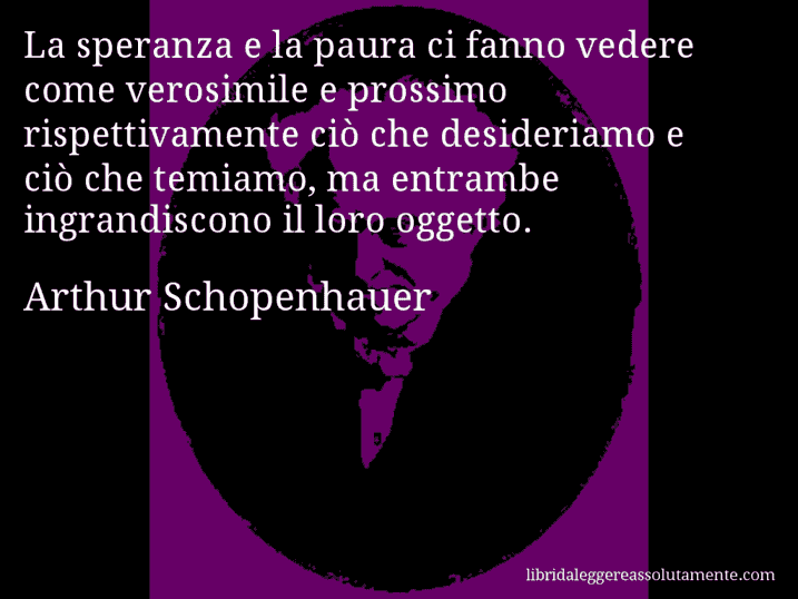 Aforisma di Arthur Schopenhauer : La speranza e la paura ci fanno vedere come verosimile e prossimo rispettivamente ciò che desideriamo e ciò che temiamo, ma entrambe ingrandiscono il loro oggetto.