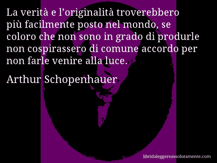 Aforisma di Arthur Schopenhauer : La verità e l’originalità troverebbero più facilmente posto nel mondo, se coloro che non sono in grado di produrle non cospirassero di comune accordo per non farle venire alla luce.