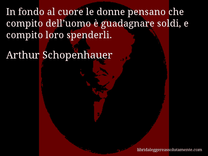 Aforisma di Arthur Schopenhauer : In fondo al cuore le donne pensano che compito dell’uomo è guadagnare soldi, e compito loro spenderli.
