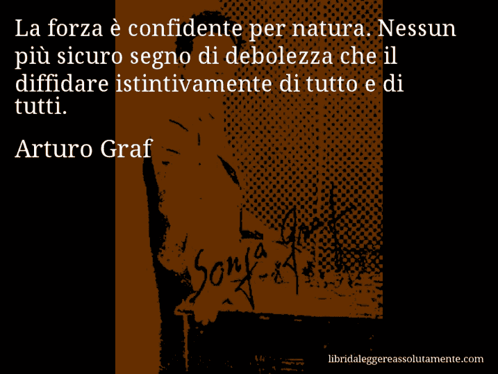 Aforisma di Arturo Graf : La forza è confidente per natura. Nessun più sicuro segno di debolezza che il diffidare istintivamente di tutto e di tutti.
