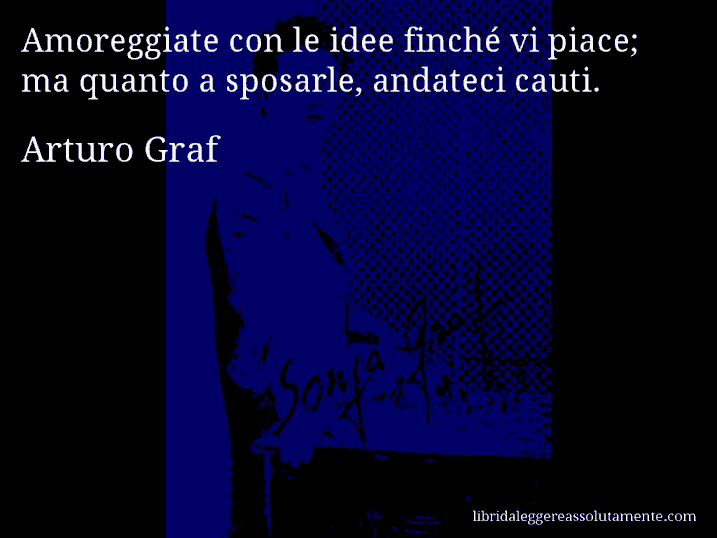 Aforisma di Arturo Graf : Amoreggiate con le idee finché vi piace; ma quanto a sposarle, andateci cauti.