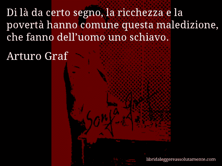 Aforisma di Arturo Graf : Di là da certo segno, la ricchezza e la povertà hanno comune questa maledizione, che fanno dell’uomo uno schiavo.