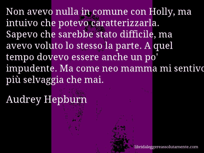 Aforisma di Audrey Hepburn : Non avevo nulla in comune con Holly, ma intuivo che potevo caratterizzarla. Sapevo che sarebbe stato difficile, ma avevo voluto lo stesso la parte. A quel tempo dovevo essere anche un po' impudente. Ma come neo mamma mi sentivo più selvaggia che mai.