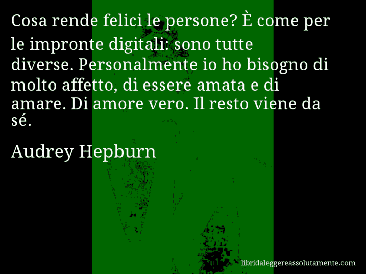 Aforisma di Audrey Hepburn : Cosa rende felici le persone? È come per le impronte digitali: sono tutte diverse. Personalmente io ho bisogno di molto affetto, di essere amata e di amare. Di amore vero. Il resto viene da sé.