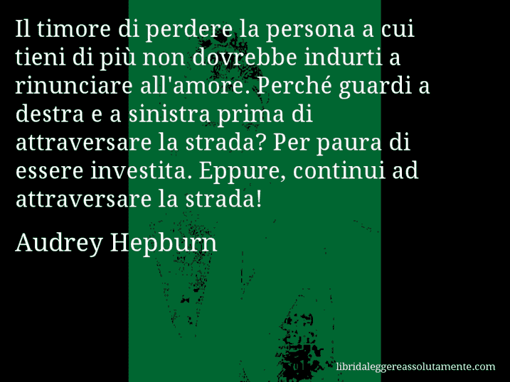 Aforisma di Audrey Hepburn : Il timore di perdere la persona a cui tieni di più non dovrebbe indurti a rinunciare all'amore. Perché guardi a destra e a sinistra prima di attraversare la strada? Per paura di essere investita. Eppure, continui ad attraversare la strada!