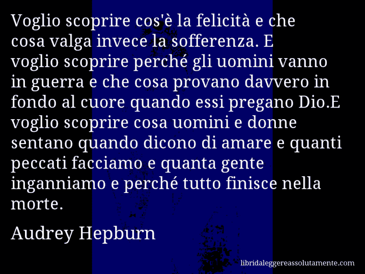 Aforisma di Audrey Hepburn : Voglio scoprire cos'è la felicità e che cosa valga invece la sofferenza. E voglio scoprire perché gli uomini vanno in guerra e che cosa provano davvero in fondo al cuore quando essi pregano Dio.E voglio scoprire cosa uomini e donne sentano quando dicono di amare e quanti peccati facciamo e quanta gente inganniamo e perché tutto finisce nella morte.