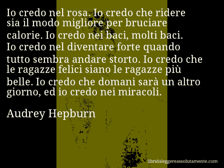 Aforisma di Audrey Hepburn : Io credo nel rosa. Io credo che ridere sia il modo migliore per bruciare calorie. Io credo nei baci, molti baci. Io credo nel diventare forte quando tutto sembra andare storto. Io credo che le ragazze felici siano le ragazze più belle. Io credo che domani sarà un altro giorno, ed io credo nei miracoli.