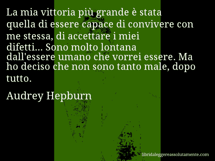 Aforisma di Audrey Hepburn : La mia vittoria più grande è stata quella di essere capace di convivere con me stessa, di accettare i miei difetti... Sono molto lontana dall'essere umano che vorrei essere. Ma ho deciso che non sono tanto male, dopo tutto.