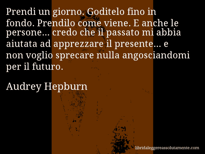 Aforisma di Audrey Hepburn : Prendi un giorno. Goditelo fino in fondo. Prendilo come viene. E anche le persone... credo che il passato mi abbia aiutata ad apprezzare il presente... e non voglio sprecare nulla angosciandomi per il futuro.