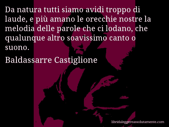 Aforisma di Baldassarre Castiglione : Da natura tutti siamo avidi troppo di laude, e più amano le orecchie nostre la melodia delle parole che ci lodano, che qualunque altro soavissimo canto o suono.