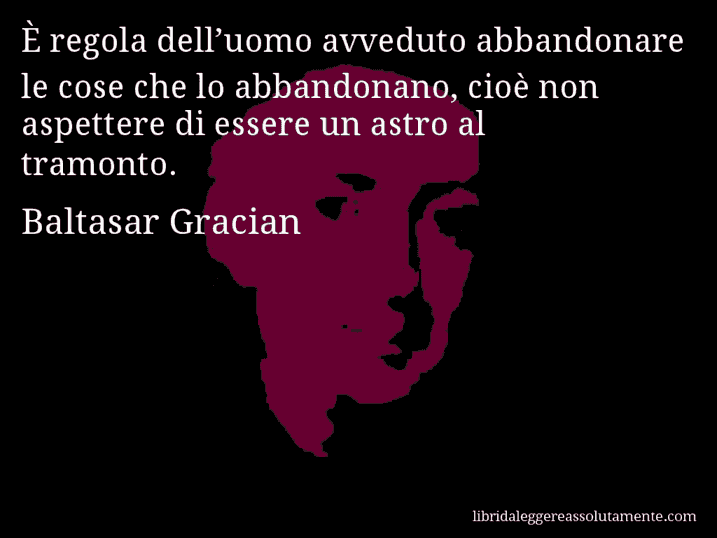 Aforisma di Baltasar Gracian : È regola dell’uomo avveduto abbandonare le cose che lo abbandonano, cioè non aspettere di essere un astro al tramonto.