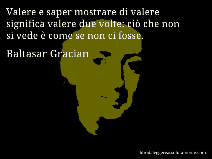 Aforisma di Baltasar Gracian : Valere e saper mostrare di valere significa valere due volte: ciò che non si vede è come se non ci fosse.