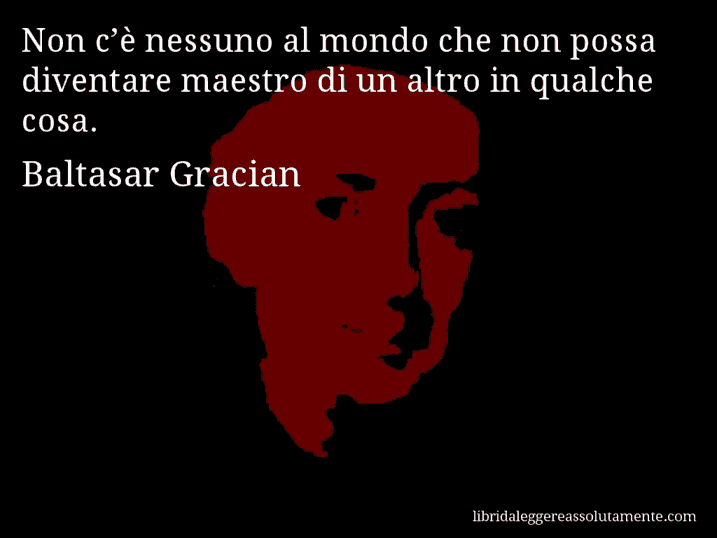 Aforisma di Baltasar Gracian : Non c’è nessuno al mondo che non possa diventare maestro di un altro in qualche cosa.