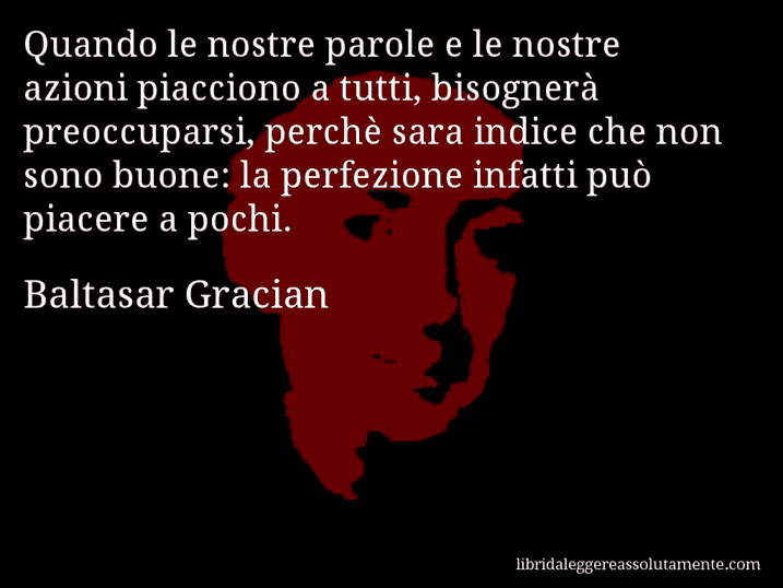 Aforisma di Baltasar Gracian : Quando le nostre parole e le nostre azioni piacciono a tutti, bisognerà preoccuparsi, perchè sara indice che non sono buone: la perfezione infatti può piacere a pochi.