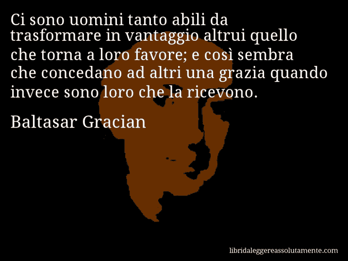 Aforisma di Baltasar Gracian : Ci sono uomini tanto abili da trasformare in vantaggio altrui quello che torna a loro favore; e così sembra che concedano ad altri una grazia quando invece sono loro che la ricevono.