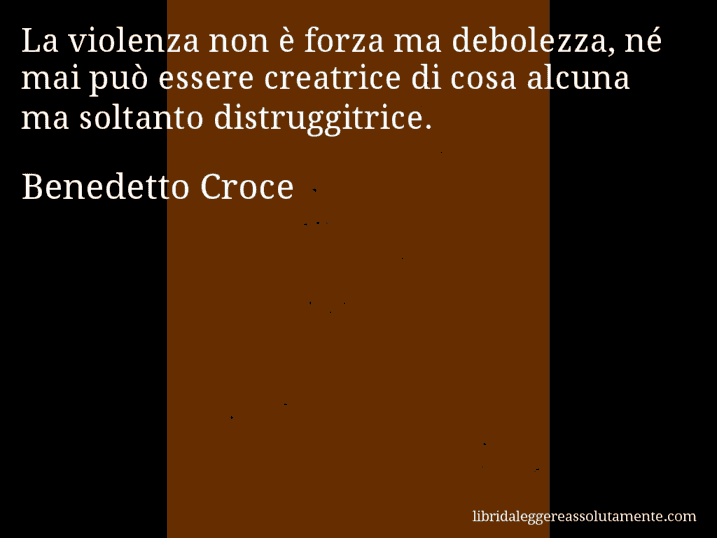 Aforisma di Benedetto Croce : La violenza non è forza ma debolezza, né mai può essere creatrice di cosa alcuna ma soltanto distruggitrice.