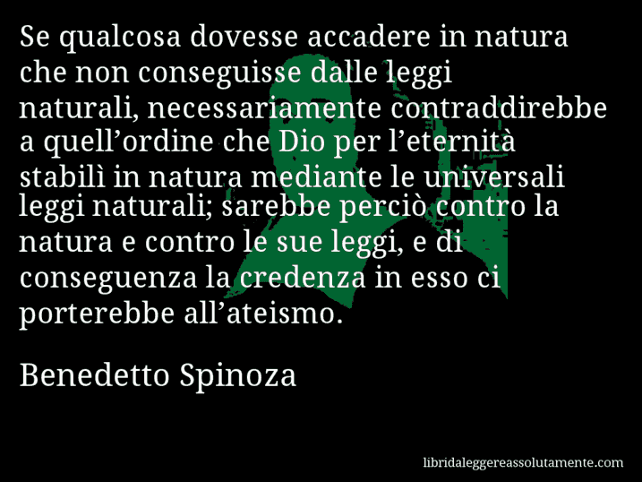 Aforisma di Benedetto Spinoza : Se qualcosa dovesse accadere in natura che non conseguisse dalle leggi naturali, necessariamente contraddirebbe a quell’ordine che Dio per l’eternità stabilì in natura mediante le universali leggi naturali; sarebbe perciò contro la natura e contro le sue leggi, e di conseguenza la credenza in esso ci porterebbe all’ateismo.