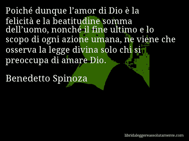 Aforisma di Benedetto Spinoza : Poiché dunque l’amor di Dio è la felicità e la beatitudine somma dell’uomo, nonché il fine ultimo e lo scopo di ogni azione umana, ne viene che osserva la legge divina solo chi si preoccupa di amare Dio.