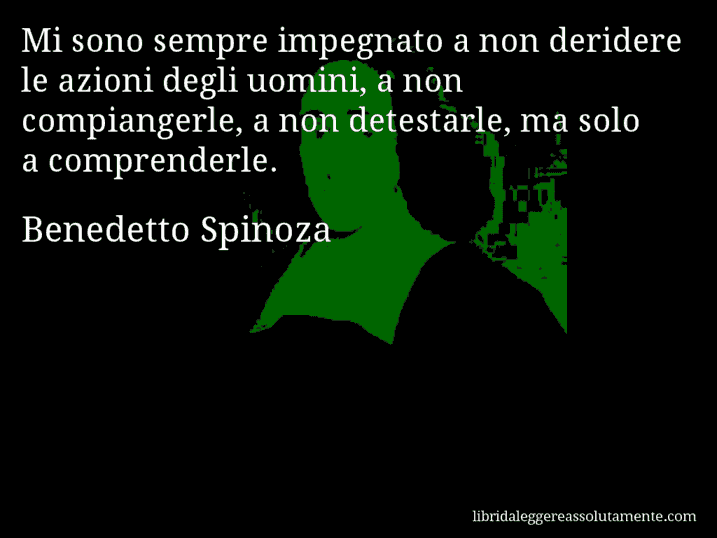 Aforisma di Benedetto Spinoza : Mi sono sempre impegnato a non deridere le azioni degli uomini, a non compiangerle, a non detestarle, ma solo a comprenderle.