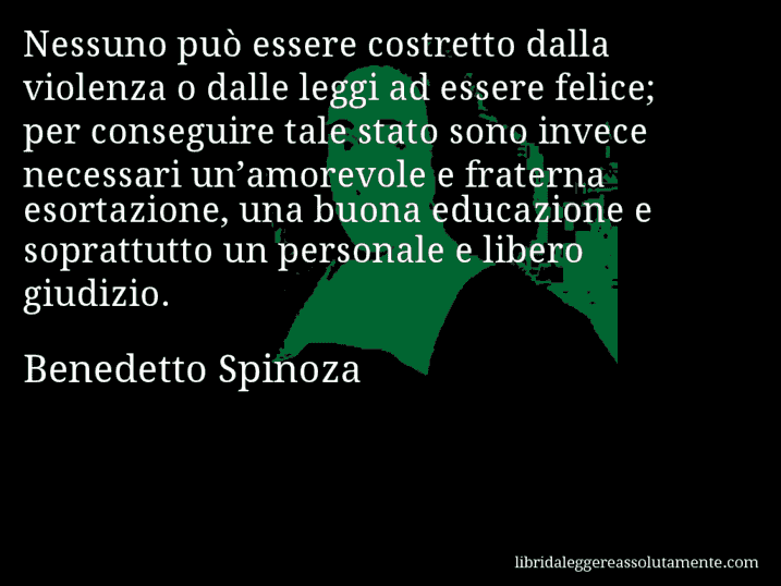 Aforisma di Benedetto Spinoza : Nessuno può essere costretto dalla violenza o dalle leggi ad essere felice; per conseguire tale stato sono invece necessari un’amorevole e fraterna esortazione, una buona educazione e soprattutto un personale e libero giudizio.