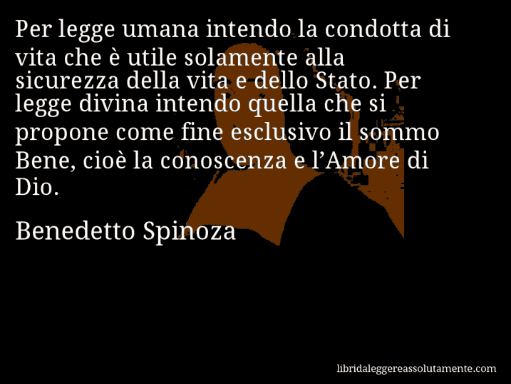 Aforisma di Benedetto Spinoza : Per legge umana intendo la condotta di vita che è utile solamente alla sicurezza della vita e dello Stato. Per legge divina intendo quella che si propone come fine esclusivo il sommo Bene, cioè la conoscenza e l’Amore di Dio.