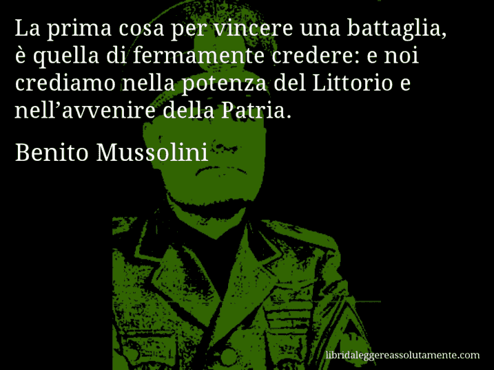 Aforisma di Benito Mussolini : La prima cosa per vincere una battaglia, è quella di fermamente credere: e noi crediamo nella potenza del Littorio e nell’avvenire della Patria.