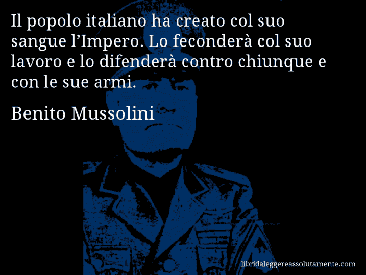 Aforisma di Benito Mussolini : Il popolo italiano ha creato col suo sangue l’Impero. Lo feconderà col suo lavoro e lo difenderà contro chiunque e con le sue armi.