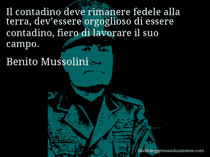 Aforisma di Benito Mussolini : Il contadino deve rimanere fedele alla terra, dev’essere orgoglioso di essere contadino, fiero di lavorare il suo campo.