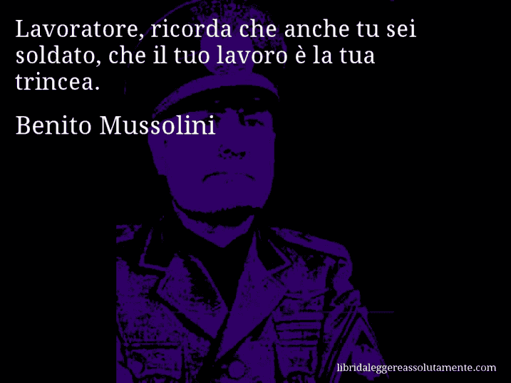 Aforisma di Benito Mussolini : Lavoratore, ricorda che anche tu sei soldato, che il tuo lavoro è la tua trincea.