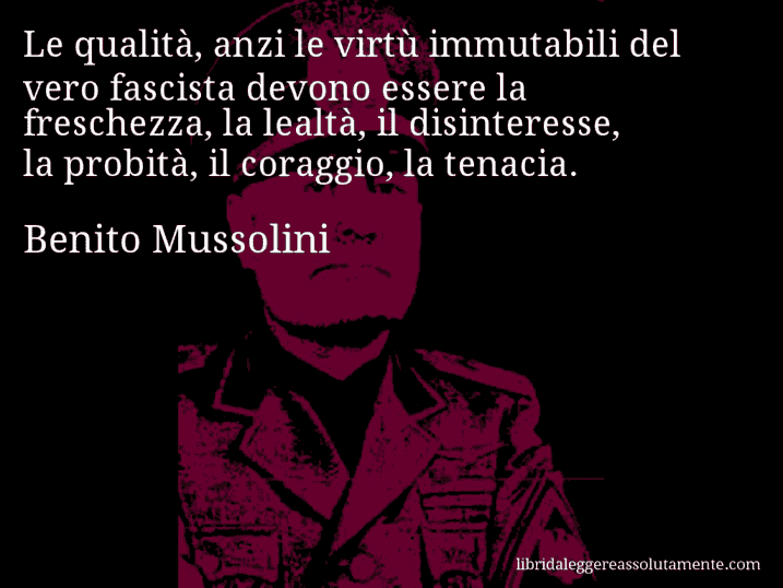 Aforisma di Benito Mussolini : Le qualità, anzi le virtù immutabili del vero fascista devono essere la freschezza, la lealtà, il disinteresse, la probità, il coraggio, la tenacia.