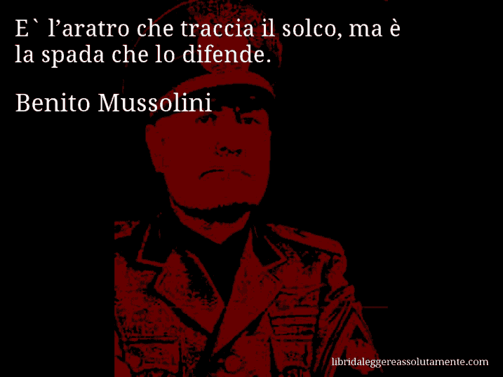 Aforisma di Benito Mussolini : E` l’aratro che traccia il solco, ma è la spada che lo difende.