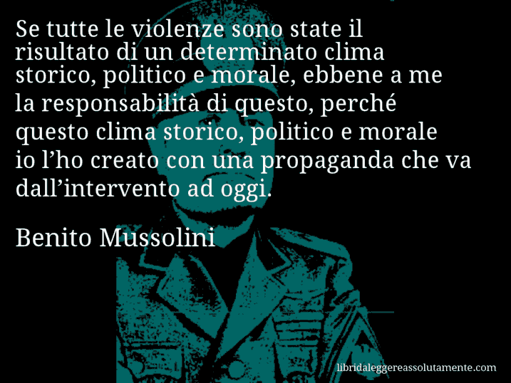 Aforisma di Benito Mussolini : Se tutte le violenze sono state il risultato di un determinato clima storico, politico e morale, ebbene a me la responsabilità di questo, perché questo clima storico, politico e morale io l’ho creato con una propaganda che va dall’intervento ad oggi.