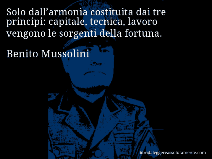Aforisma di Benito Mussolini : Solo dall’armonia costituita dai tre principi: capitale, tecnica, lavoro vengono le sorgenti della fortuna.