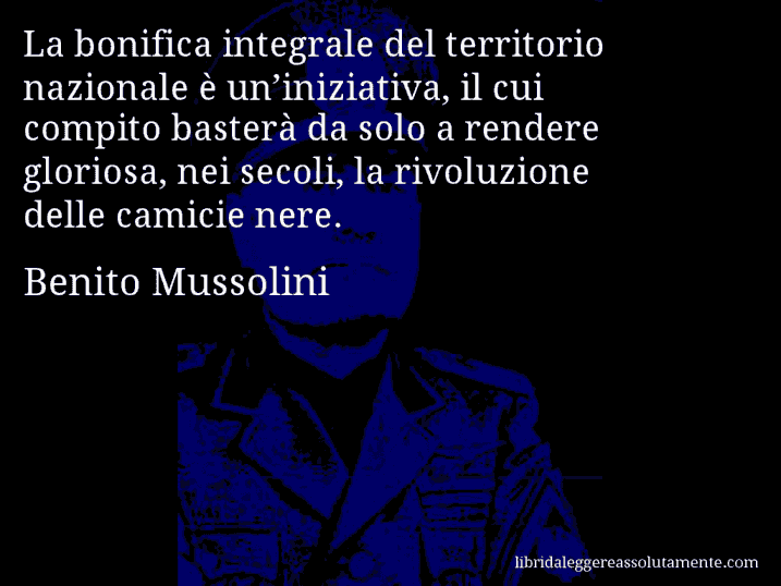 Aforisma di Benito Mussolini : La bonifica integrale del territorio nazionale è un’iniziativa, il cui compito basterà da solo a rendere gloriosa, nei secoli, la rivoluzione delle camicie nere.