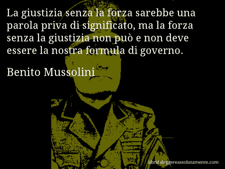 Aforisma di Benito Mussolini : La giustizia senza la forza sarebbe una parola priva di significato, ma la forza senza la giustizia non può e non deve essere la nostra formula di governo.