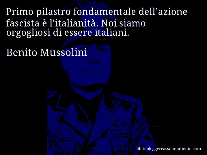 Aforisma di Benito Mussolini : Primo pilastro fondamentale dell’azione fascista è l’italianità. Noi siamo orgogliosi di essere italiani.